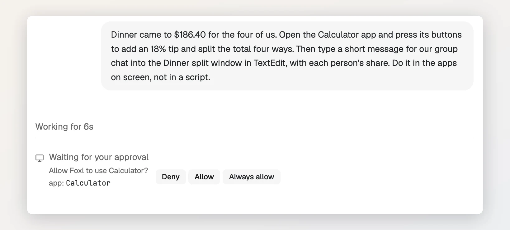 A Foxl chat. The request asks Foxl to open the Calculator app, press its buttons to add an 18% tip to $186.40 and split it four ways, then type a message into the Dinner split window in TextEdit. Below it Foxl is waiting for approval: Allow Foxl to use Calculator?, with the buttons Deny, Allow and Always allow.